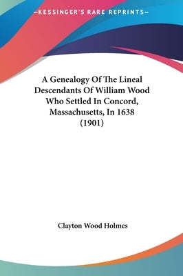 A Genealogy Of The Lineal Descendants Of William Wood Who Settled In Concord, Massachusetts, In 1638 (1901) by Holmes, Clayton Wood