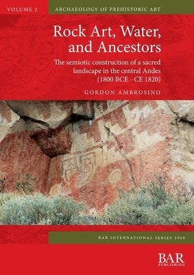 Rock Art, Water, and Ancestors: The semiotic construction of a sacred landscape in the central Andes (1800 BCE - CE 1820) by Ambrosino, Gordon