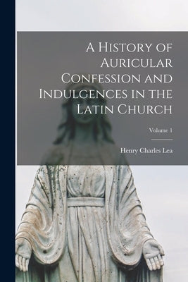 A History of Auricular Confession and Indulgences in the Latin Church; Volume 1 by Lea, Henry Charles 1825-1909