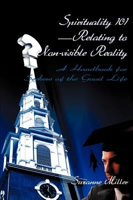 Spirituality 101--Relating to Non-Visible Reality: A Handbook for Seekers of the Good Life by Miller, Suzanne R.