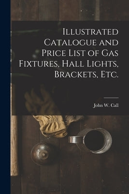 Illustrated Catalogue and Price List of Gas Fixtures, Hall Lights, Brackets, Etc. by John W Call (Firm)