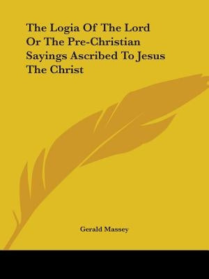 The Logia Of The Lord Or The Pre-Christian Sayings Ascribed To Jesus The Christ by Massey, Gerald