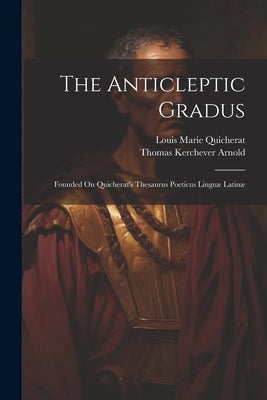 The Anticleptic Gradus: Founded On Quicherat's Thesaurus Poeticus Linguæ Latinæ by Arnold, Thomas Kerchever