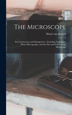 The Microscope: Its Construction and Management: Including Technique, Photo-micrography, and the Past and Future of the Microscope by Heurck, Henri Van 1838-1909