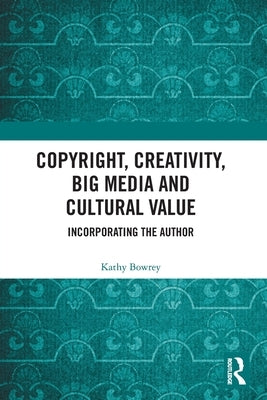 Copyright, Creativity, Big Media and Cultural Value: Incorporating the Author by Bowrey, Kathy