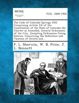 The Code of Colorado Springs 1922 Comprising Article XX of the Constitution of the State of Colorado the Charter as Amended, General Ordinances of the by Sherwin, F. L.