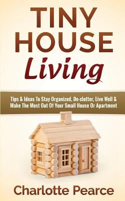 Tiny House Living: Tips & Ideas To Stay Organized, De-clutter, Live Well & Make The Most Out Of Your Small House Or Apartment by Pearce, Charlotte