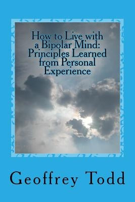 How to Live with a Bipolar Mind: Principles Learned from Personal Experience by Todd, Geoffrey a.