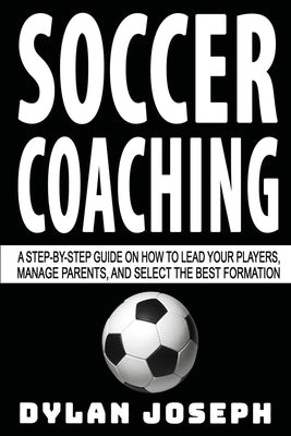 Soccer Coaching: A Step-by-Step Guide on How to Lead Your Players, Manage Parents, and Select the Best Formation by Joseph, Dylan