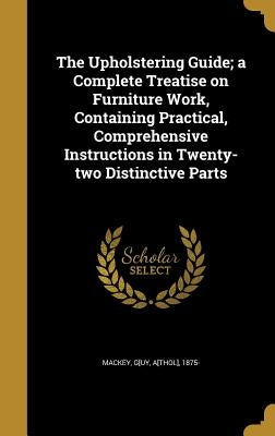 The Upholstering Guide; a Complete Treatise on Furniture Work, Containing Practical, Comprehensive Instructions in Twenty-two Distinctive Parts by Mackey, G[uy A[thol]