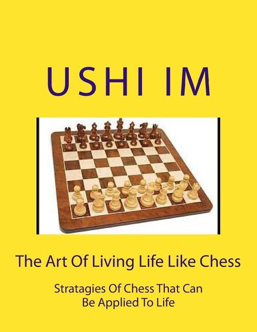 The Art Of Living Life Like Chess: Strategies Of Chess That Can Be Applied To Life by Im, Ushi