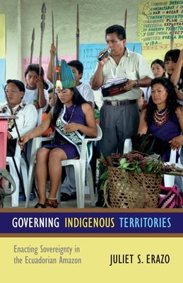 Governing Indigenous Territories: Enacting Sovereignty in the Ecuadorian Amazon by Erazo, Juliet S.