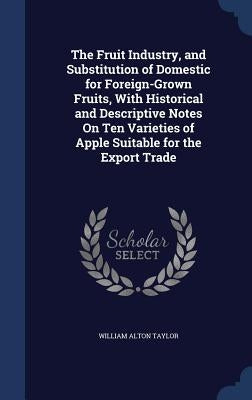 The Fruit Industry, and Substitution of Domestic for Foreign-Grown Fruits, With Historical and Descriptive Notes On Ten Varieties of Apple Suitable fo by Taylor, William Alton