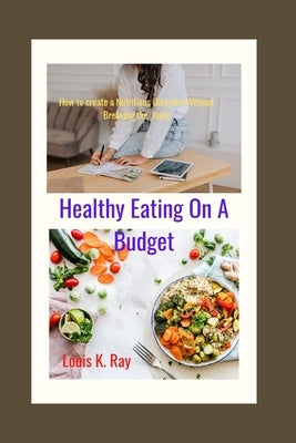Healthy Eating on a Budget: How to Create a Nutritious Diet plan Without Breaking the Bank by Ray, Louis K.