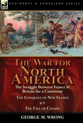 The War for North America: The Struggle between France & Britain for a Continent, The Conquest of New France and The Fall of Canada by Wrong, George M.