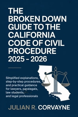 The Broken Down Guide to the California Code of Civil Procedure 2025 - 2026: Simplified Explanations, Step-by-Step Procedures, and Practical Guidance by Corvayne, Julian R.