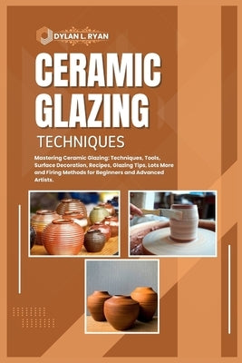 Ceramic Glazing Techniques: Mastering Ceramic Glazing: Techniques, Tools, Surface Decoration, Recipes, Glazing Tips, Lots More and Firing Methods by L. Ryan, Dylan