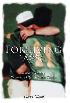 Forgiving Kevin: A Son's Addiction Becomes a Father's Greatest Teacher by Glenz, Larry