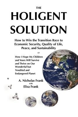 The Holigent Solution: How to Win the Transition Race to Economic Security, Quality of Life, Peace and Sustainability or How I Hope My Childr by Frank, Elisa