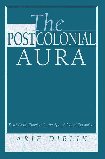 The Postcolonial Aura: Third World Criticism In The Age Of Global Capitalism by Dirlik, Arif