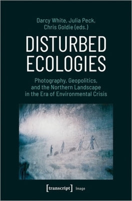Disturbed Ecologies: Photography, Geopolitics, and the Northern Landscape in the Era of Environmental Crisis by 