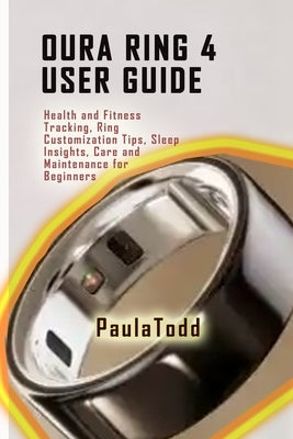 Oura Ring 4 User Guide: Health and Fitness Tracking, Ring Customization Tips, Sleep Insights, Care and Maintenance for Beginners by Todd, Paula