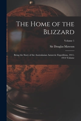The Home of the Blizzard; Being the Story of the Australasian Antarctic Expedition, 1911-1914 Volume; Volume 1 by Mawson, Douglas