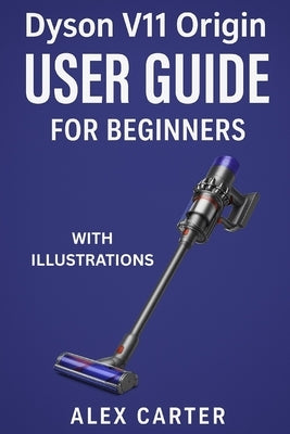 Dyson V11 Origin User Guide for Beginners: The Complete Step-by-Step Manual to Master Your Cordless Vacuum - Setup, Cleaning Modes, Maintenance, and E by Carter, Alex
