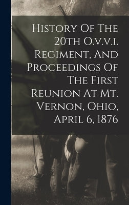 History Of The 20th O.v.v.i. Regiment, And Proceedings Of The First Reunion At Mt. Vernon, Ohio, April 6, 1876 by Anonymous