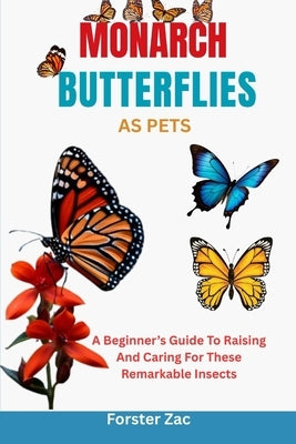 Monarch Butterflies as Pets: A Beginner's Guide To Raising And Caring For These Remarkable Insects by Zac, Forster