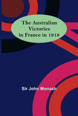 The Australian Victories in France in 1918 by John Monash
