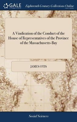 A Vindication of the Conduct of the House of Representatives of the Province of the Massachusetts-Bay: More Particularly, in the Last Session of the G by Otis, James