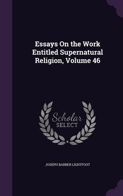 Essays On the Work Entitled Supernatural Religion, Volume 46 by Lightfoot, Joseph Barber