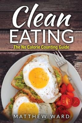 Clean Eating: The Clean Eating Quick Start Guide to Losing Weight & Improving Your Health without Counting Calories by Ward, Matthew
