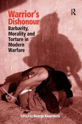Warrior's Dishonour: Barbarity, Morality and Torture in Modern Warfare by Kassimeris, George