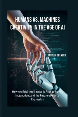 Humans vs. Machines: Creativity in the Age of AI: How Artificial Intelligence is Reshaping Art, Imagination, and the Future of Human Expression by B. Spencer, Daryl