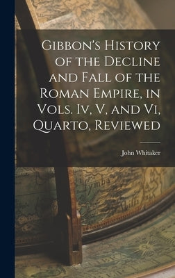 Gibbon's History of the Decline and Fall of the Roman Empire, in Vols. Iv, V, and Vi, Quarto, Reviewed by Whitaker, John