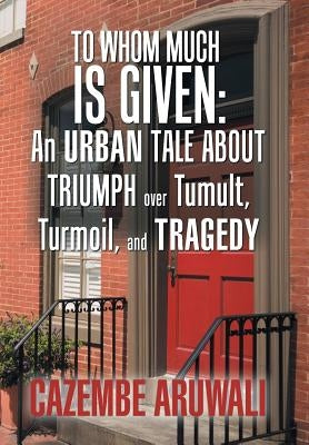 To Whom Much Is Given: an Urban Tale About Triumph over Tumult, Turmoil, and Tragedy by Aruwali, Cazembe