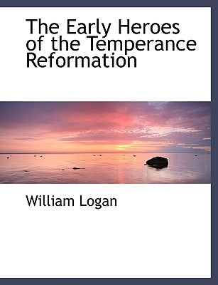 The Early Heroes of the Temperance Reformation by Logan, William