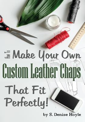 How to Make Your Own Custom Leather Chaps that Fit Perfectly: Illustrated Step-By-Step Guide by Hoyle, S. Denise