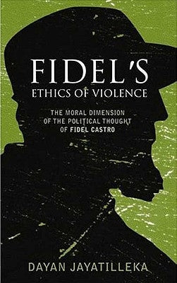 Fidel's Ethics of Violence: The Moral Dimension of the Political Thought of Fidel Castro by Jayatilleka, Dayan