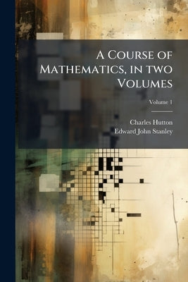 A Course of Mathematics, in two Volumes: Composed, and More Especially Designed for the use of the Gentlemen Cadets in the Royal Military Academy at W by Hutton, Charles