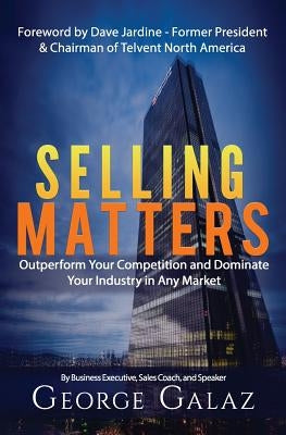Selling Matters: Outperform Your Competition and Dominate Your Industry in Any Market by Galaz Sr, George