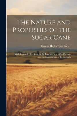 The Nature and Properties of the Sugar Cane: With Practical Directions for the Improvement of Its Culture, and the Manufacture of Its Products by Porter, George Richardson