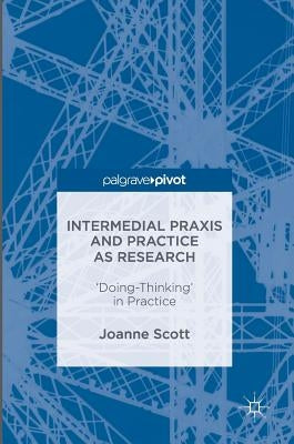 Intermedial PRAXIS and Practice as Research: 'Doing-Thinking' in Practice by Scott, Joanne