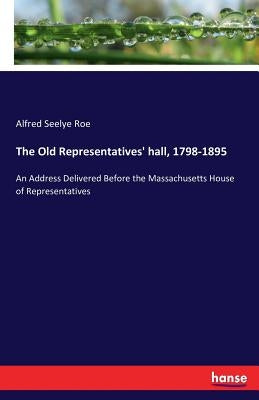 The Old Representatives' hall, 1798-1895: An Address Delivered Before the Massachusetts House of Representatives by Seelye Roe, Alfred