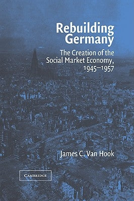 Rebuilding Germany: The Creation of the Social Market Economy, 1945 1957 by Van Hook, James C.