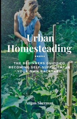 Urban Homesteading: The Beginner's Guide to Becoming Self-Sufficient in Your Own Backyard by Sherman, Angus