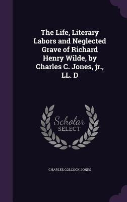 The Life, Literary Labors and Neglected Grave of Richard Henry Wilde, by Charles C. Jones, jr., LL. D by Jones, Charles Colcock