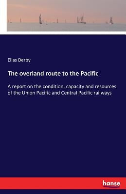 The overland route to the Pacific: A report on the condition, capacity and resources of the Union Pacific and Central Pacific railways by Derby, Elias
